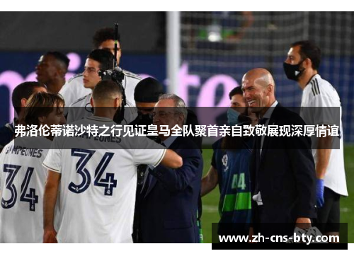 弗洛伦蒂诺沙特之行见证皇马全队聚首亲自致敬展现深厚情谊