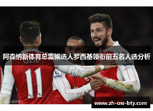 阿森纳新体育总监候选人罗西基领衔前五名人选分析